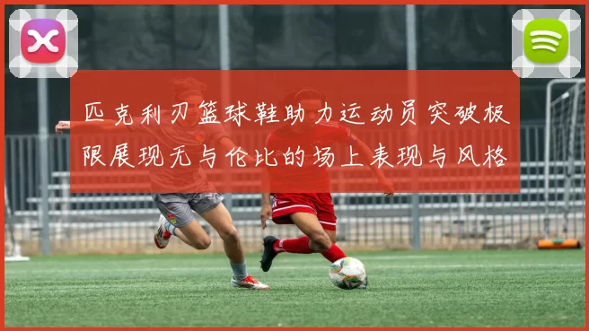 匹克利刃篮球鞋助力运动员突破极限展现无与伦比的场上表现与风格