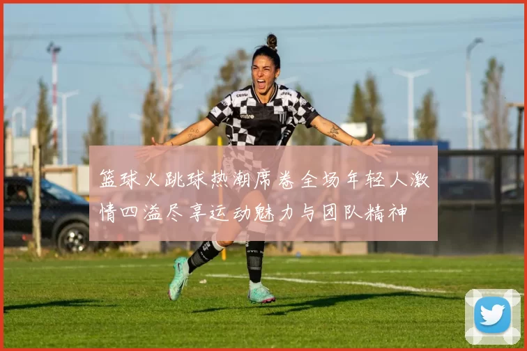 篮球火跳球热潮席卷全场年轻人激情四溢尽享运动魅力与团队精神