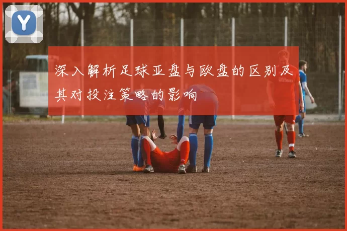 深入解析足球亚盘与欧盘的区别及其对投注策略的影响