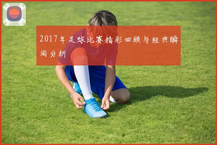 2017年足球比赛精彩回顾与经典瞬间分析