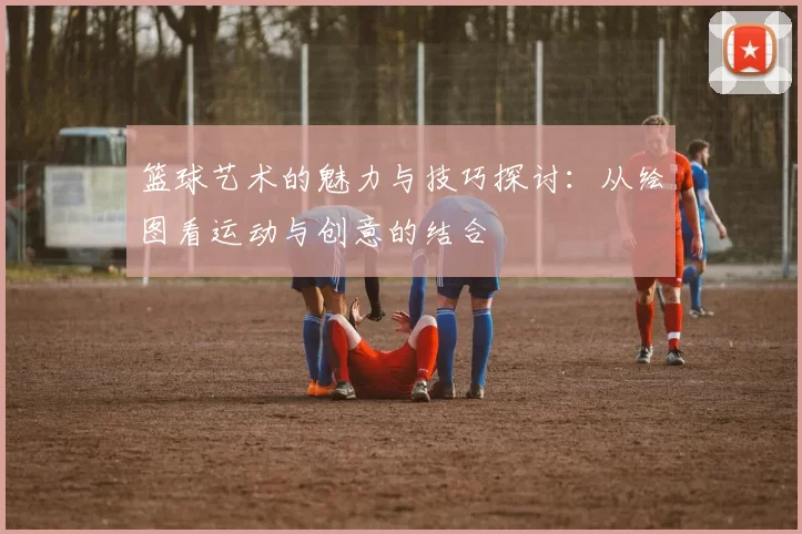 篮球艺术的魅力与技巧探讨：从绘图看运动与创意的结合