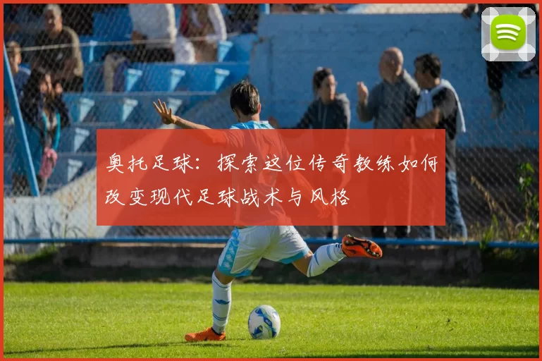 奥托足球：探索这位传奇教练如何改变现代足球战术与风格
